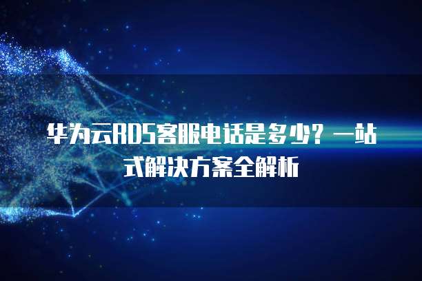 华为云RDS客服电话是多少？一站式解决方案全解析