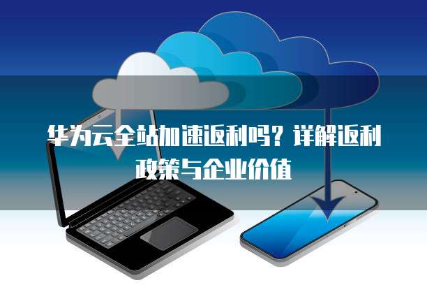 华为云全站加速返利吗?详解返利政策与企业价值