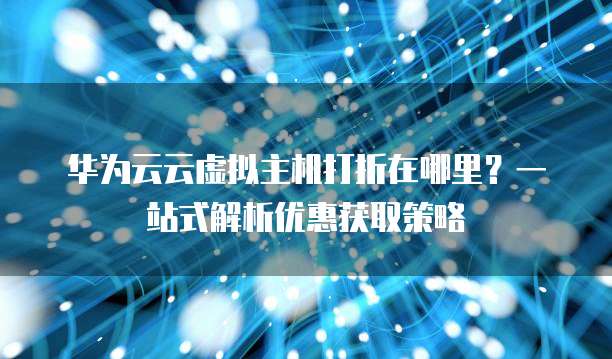 华为云云虚拟主机打折在哪里?一站式解析优惠获取策略