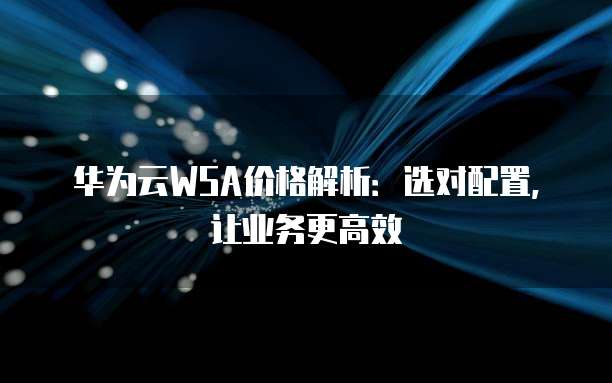 华为云WSA价格解析:选对配置,让业务更高效