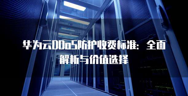 华为云DDoS防护收费标准：全面解析与价值选择
