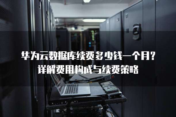 华为云数据库续费多少钱一个月?详解费用构成与续费策略