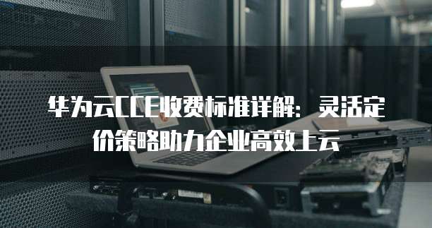 华为云CCE收费标准详解:灵活定价策略助力企业高效上云
