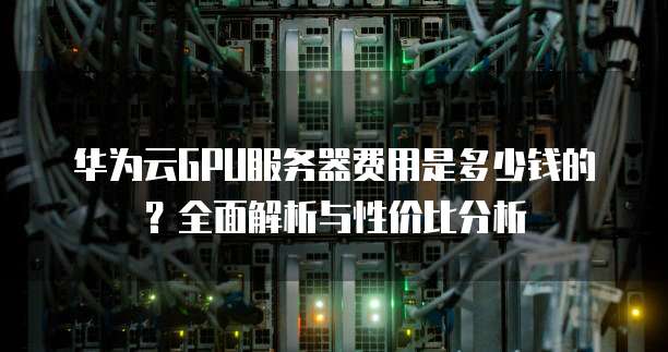 华为云GPU服务器费用是多少钱的?全面解析与性价比分析