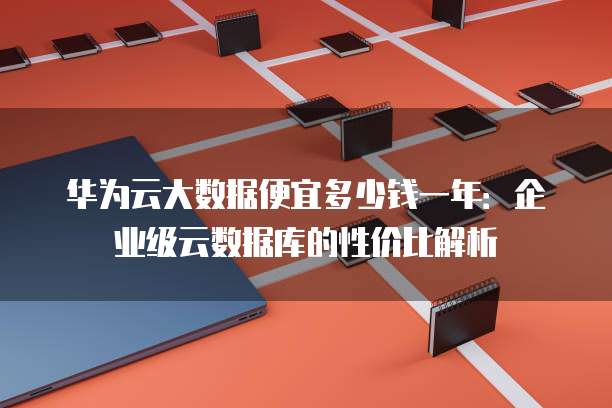 华为云大数据便宜多少钱一年:企业级云数据库的性价比解析