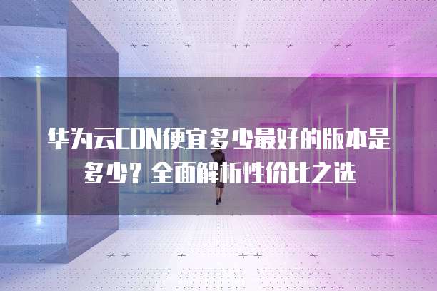 华为云CDN便宜多少最好的版本是多少?全面解析性价比之选