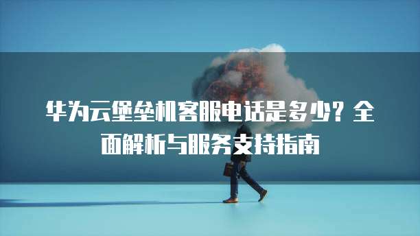 华为云堡垒机客服电话是多少?全面解析与服务支持指南