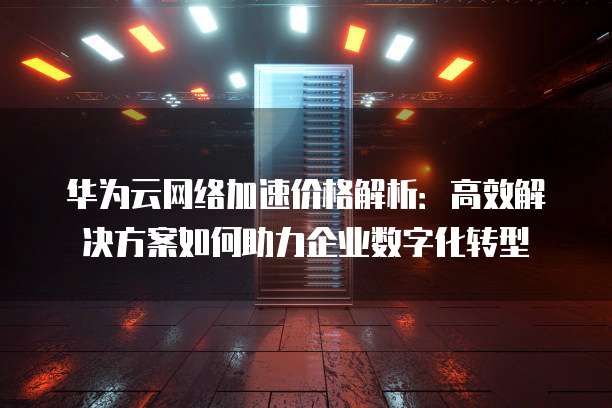 华为云网络加速价格解析:高效解决方案如何助力企业数字化转型