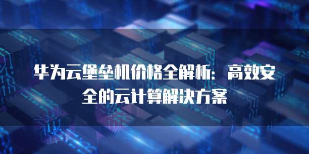华为云堡垒机价格全解析:高效安全的云计算解决方案