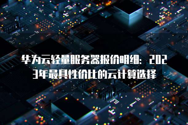 华为云轻量服务器报价明细:2023年最具性价比的云计算选择