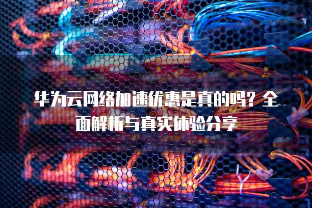 华为云网络加速优惠是真的吗?全面解析与真实体验分享