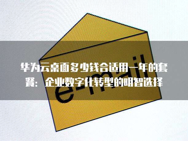 华为云桌面多少钱合适用一年的套餐:企业数字化转型的明智选择