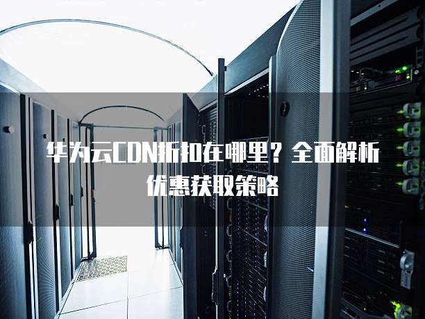 华为云CDN折扣在哪里?全面解析优惠获取策略