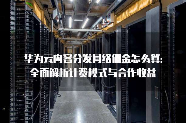 华为云内容分发网络佣金怎么算:全面解析计费模式与合作收益
