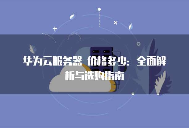 华为云服务器 价格多少:全面解析与选购指南