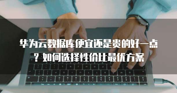 华为云数据库便宜还是贵的好一点?如何选择性价比最优方案