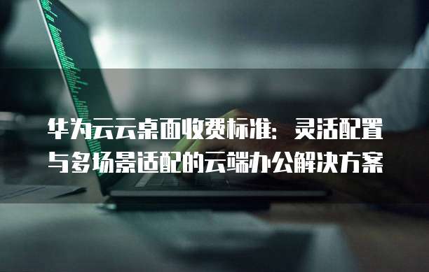 华为云云桌面收费标准:灵活配置与多场景适配的云端办公解决方案