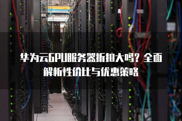 华为云GPU服务器折扣大吗?全面解析性价比与优惠策略