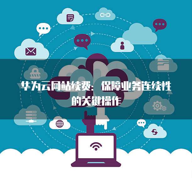 华为云网站续费:保障业务连续性的关键操作
