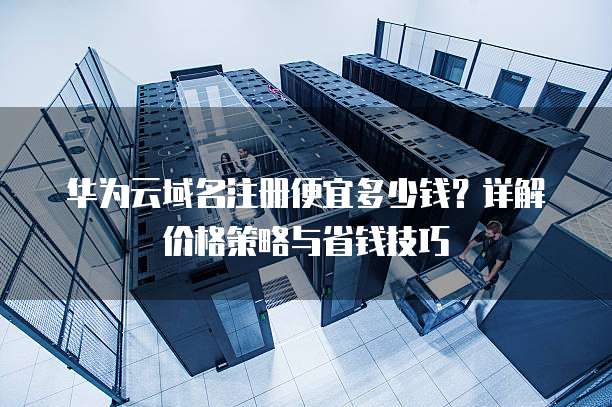 华为云域名注册便宜多少钱？详解价格策略与省钱技巧