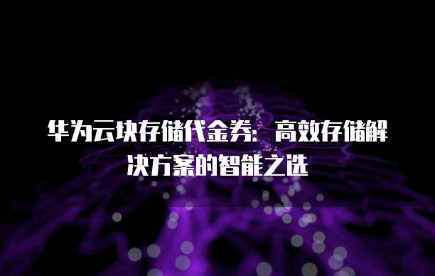 华为云块存储代金券:高效存储解决方案的智能之选