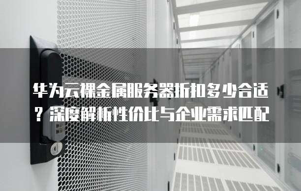 华为云裸金属服务器折扣多少合适?深度解析性价比与企业需求匹配