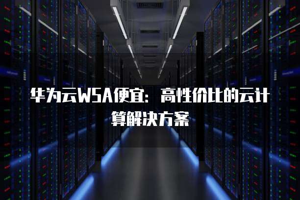 华为云WSA便宜:高性价比的云计算解决方案