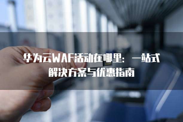 华为云WAF活动在哪里：一站式解决方案与优惠指南