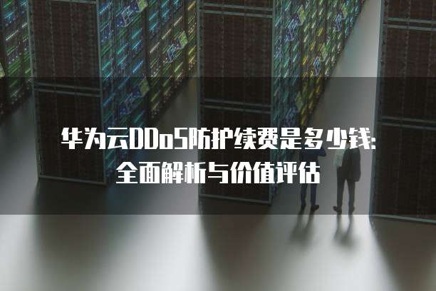 华为云DDoS防护续费是多少钱:全面解析与价值评估