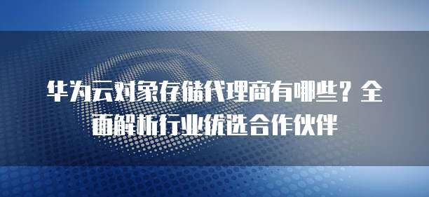 华为云对象存储代理商有哪些?全面解析行业优选合作伙伴