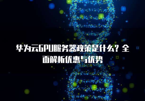 华为云GPU服务器政策是什么?全面解析优惠与优势