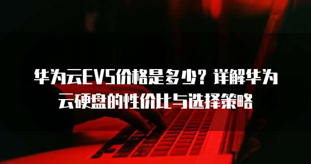 华为云EVS价格是多少?详解华为云硬盘的性价比与选择策略