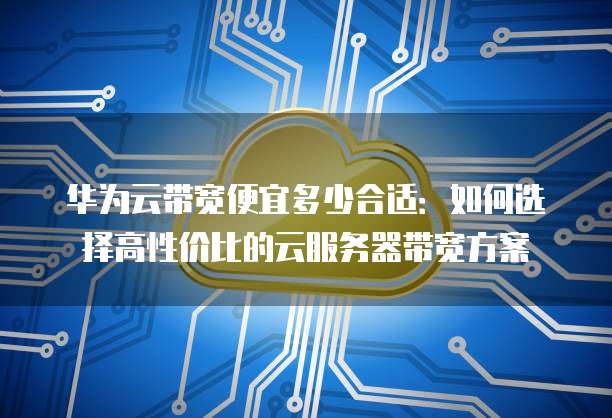华为云带宽便宜多少合适:如何选择高性价比的云服务器带宽方案