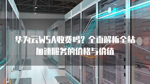 华为云WSA收费吗?全面解析全站加速服务的价格与价值