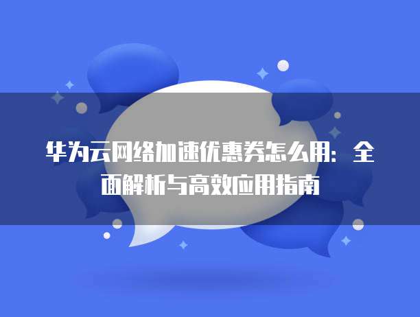 华为云网络加速优惠券怎么用：全面解析与高效应用指南