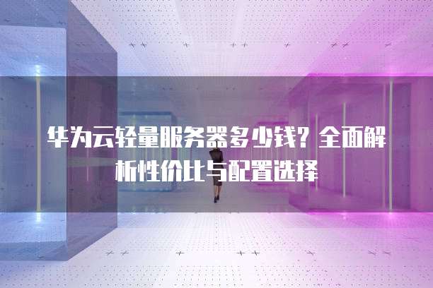 华为云轻量服务器多少钱?全面解析性价比与配置选择