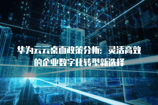 华为云云桌面政策分析:灵活高效的企业数字化转型新选择