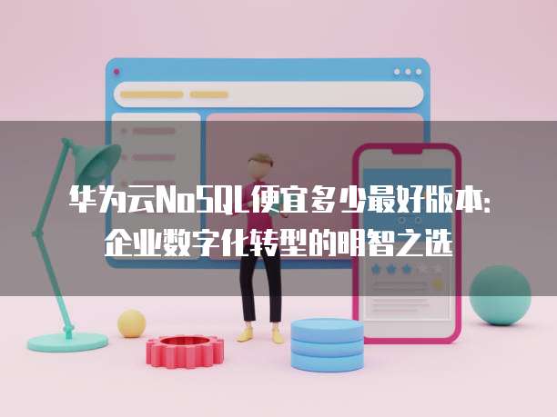 华为云NoSQL便宜多少最好版本:企业数字化转型的明智之选