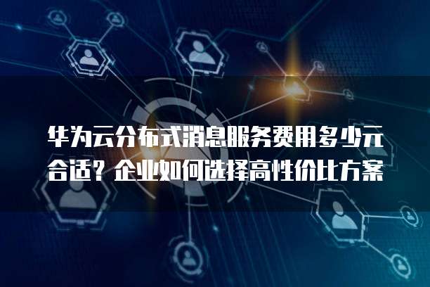 华为云分布式消息服务费用多少元合适?企业如何选择高性价比方案
