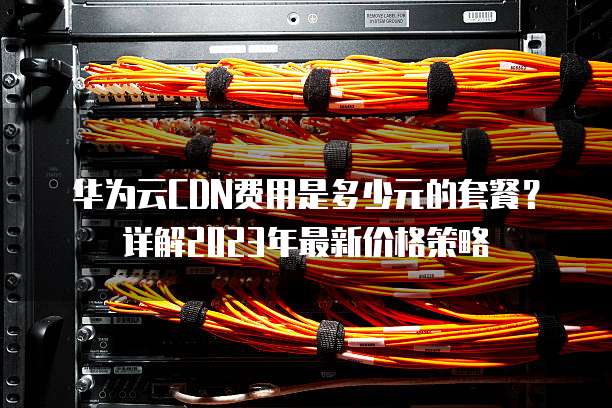 华为云CDN费用是多少元的套餐?详解2023年最新价格策略