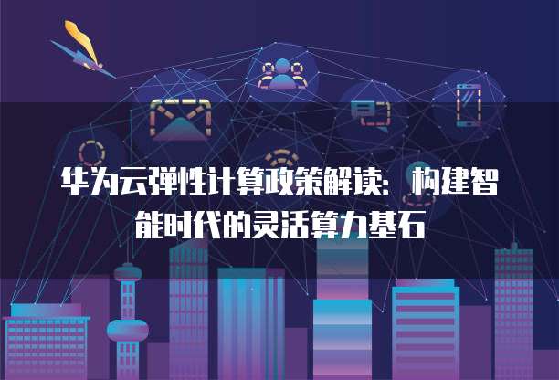 华为云弹性计算政策解读：构建智能时代的灵活算力基石