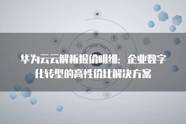 华为云云解析报价明细:企业数字化转型的高性价比解决方案