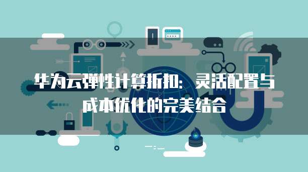 华为云弹性计算折扣:灵活配置与成本优化的完美结合