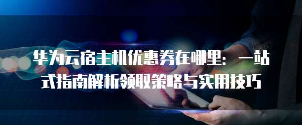 华为云宿主机优惠券在哪里:一站式指南解析领取策略与实用技巧