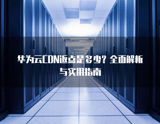 华为云CDN返点是多少?全面解析与实用指南