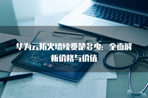 华为云防火墙续费是多少：全面解析价格与价值