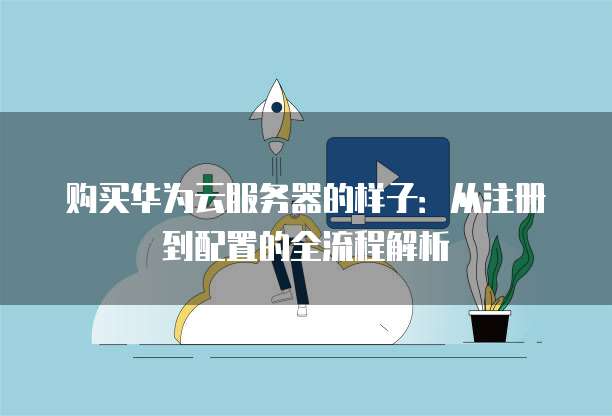 购买华为云服务器的样子:从注册到配置的全流程解析