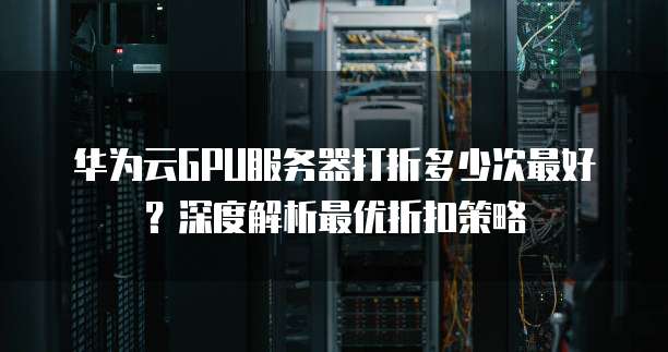 华为云GPU服务器打折多少次最好?深度解析最优折扣策略