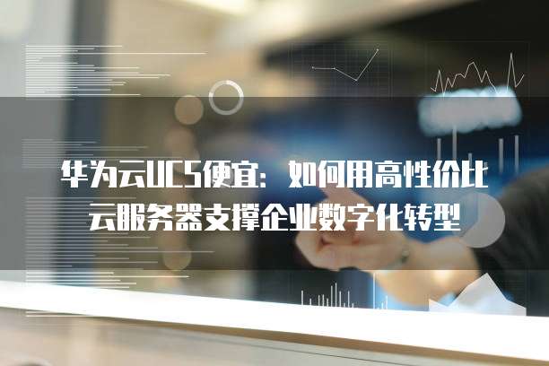 华为云UCS便宜：如何用高性价比云服务器支撑企业数字化转型