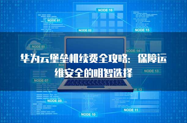 华为云堡垒机续费全攻略:保障运维安全的明智选择
